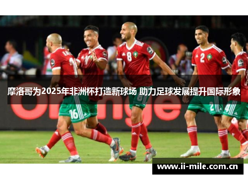 摩洛哥为2025年非洲杯打造新球场 助力足球发展提升国际形象 摩洛哥为2025年非洲杯打造新球场 助力足球发展提升国际形象